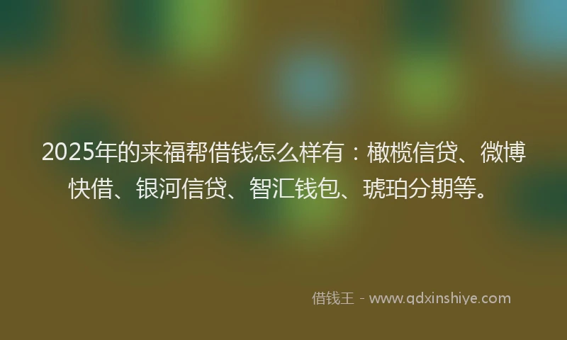 2025年的来福帮借钱怎么样有：橄榄信贷、微博快借、银河信贷、智汇钱包、琥珀分期等。
