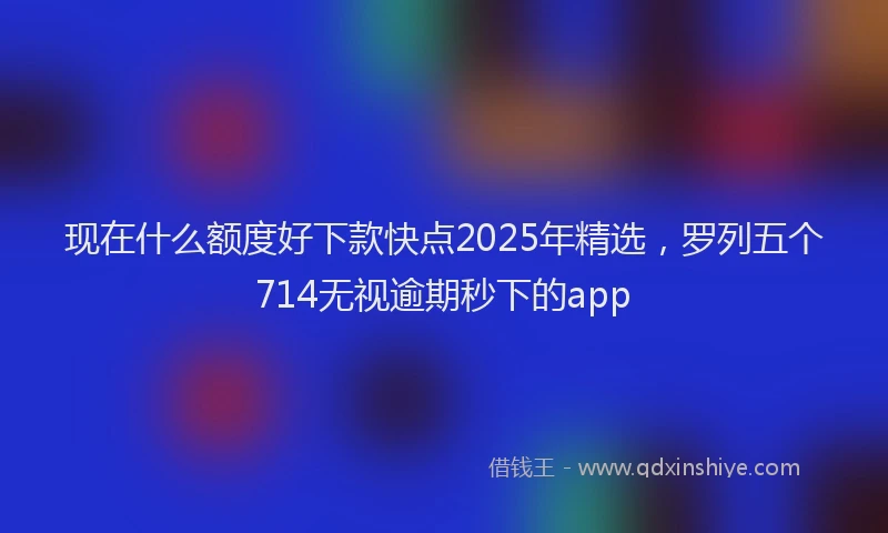 现在什么额度好下款快点2025年精选，罗列五个714无视逾期秒下的app