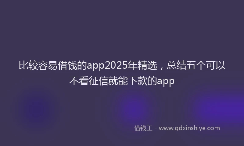 比较容易借钱的app2025年精选，总结五个可以不看征信就能下款的app