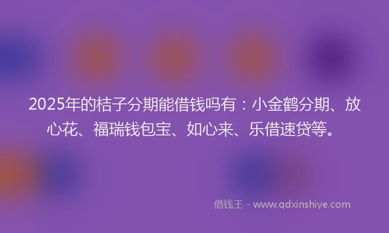 2025年的桔子分期能借钱吗有：小金鹤分期、放心花、福瑞钱包宝、如心来、乐借速贷等。