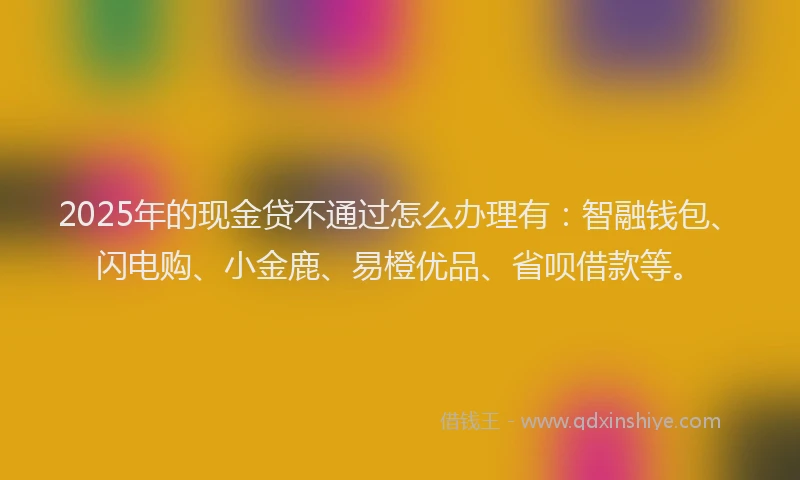 2025年的现金贷不通过怎么办理有：智融钱包、闪电购、小金鹿、易橙优品、省呗借款等。