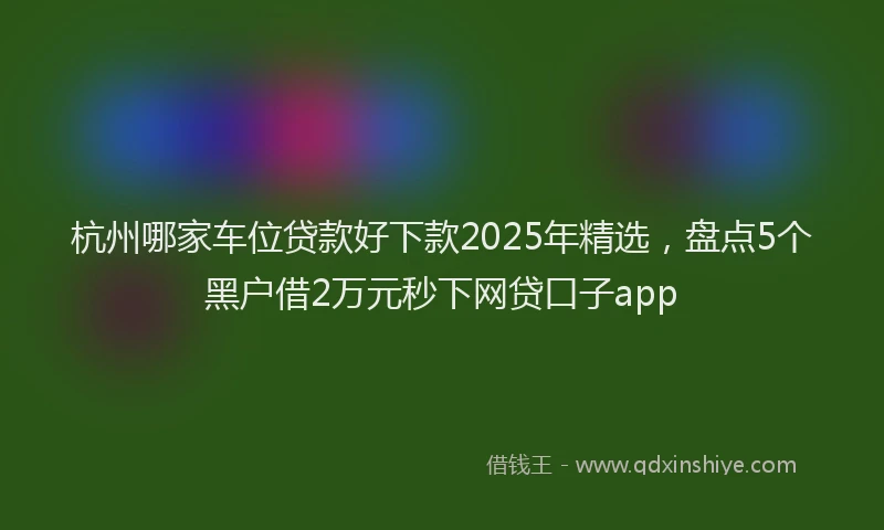 杭州哪家车位贷款好下款2025年精选，盘点5个黑户借2万元秒下网贷口子app