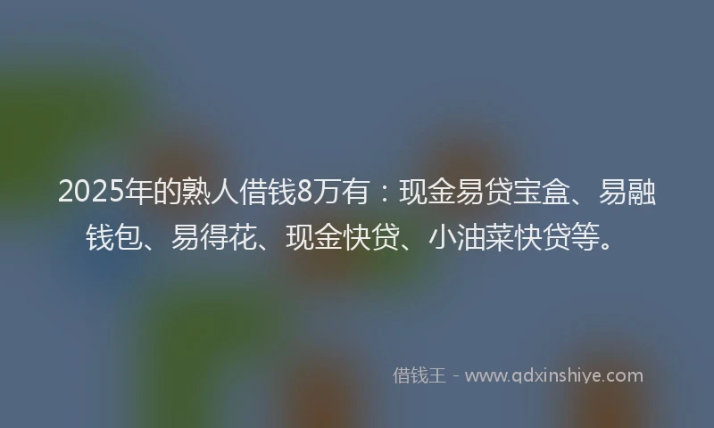 2025年的熟人借钱8万有：现金易贷宝盒、易融钱包、易得花、现金快贷、小油菜快贷等。