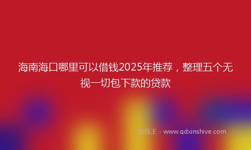 海南海口哪里可以借钱2025年推荐，整理五个无视一切包下款的贷款