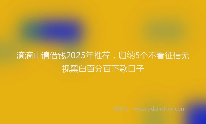 滴滴申请借钱2025年推荐，归纳5个不看征信无视黑白百分百下款口子