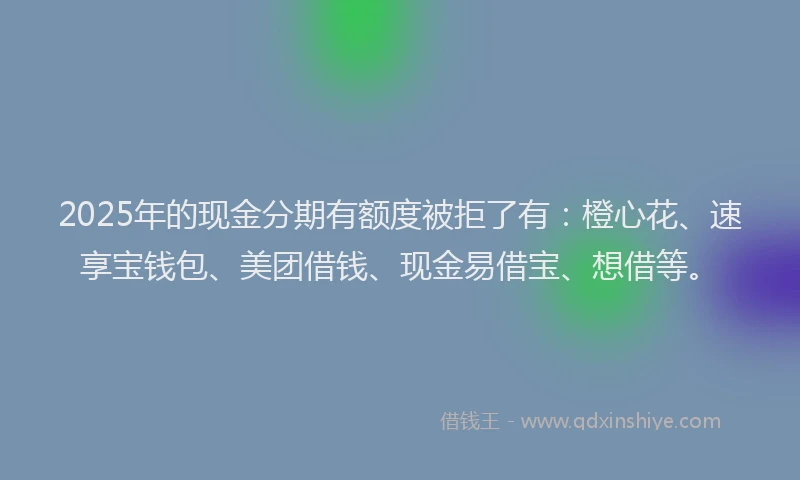 2025年的现金分期有额度被拒了有：橙心花、速享宝钱包、美团借钱、现金易借宝、想借等。