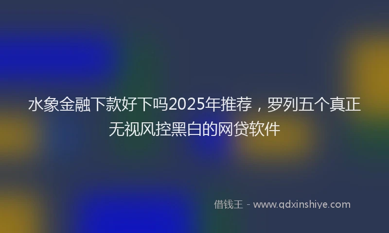 水象金融下款好下吗2025年推荐，罗列五个真正无视风控黑白的网贷软件