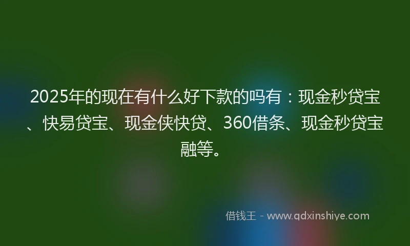 2025年的现在有什么好下款的吗有：现金秒贷宝、快易贷宝、现金侠快贷、360借条、现金秒贷宝融等。