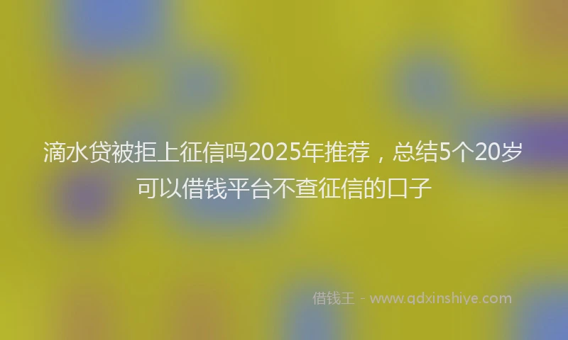 滴水贷被拒上征信吗2025年推荐，总结5个20岁可以借钱平台不查征信的口子