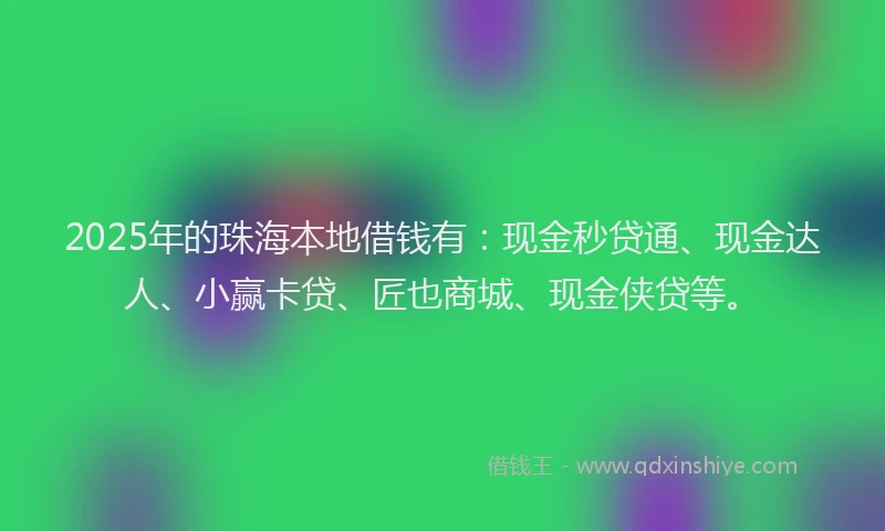 2025年的珠海本地借钱有：现金秒贷通、现金达人、小赢卡贷、匠也商城、现金侠贷等。