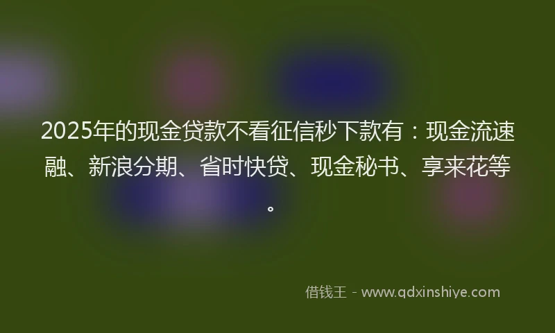 2025年的现金贷款不看征信秒下款有：现金流速融、新浪分期、省时快贷、现金秘书、享来花等。