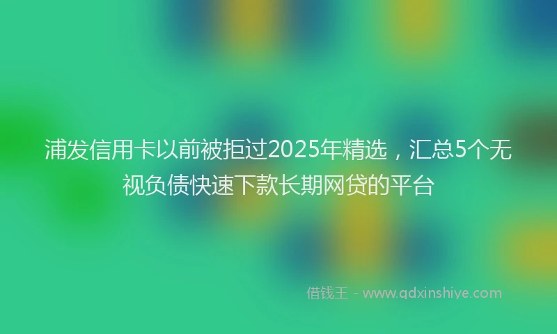 浦发信用卡以前被拒过2025年精选，汇总5个无视负债快速下款长期网贷的平台