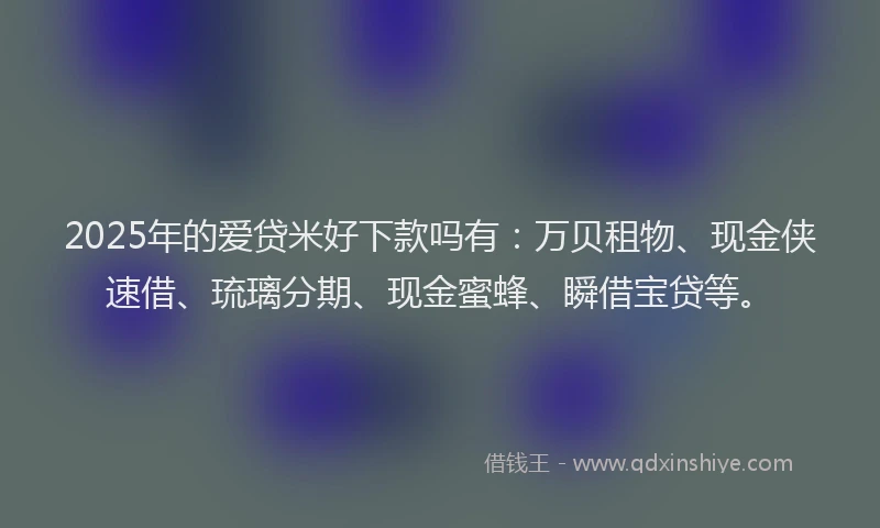 2025年的爱贷米好下款吗有：万贝租物、现金侠速借、琉璃分期、现金蜜蜂、瞬借宝贷等。