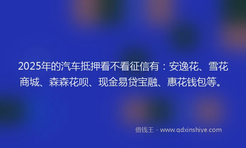 2025年的汽车抵押看不看征信有：安逸花、雪花商城、森森花呗、现金易贷宝融、惠花钱包等。