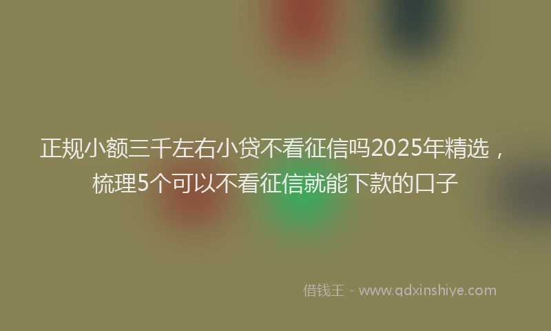 正规小额三千左右小贷不看征信吗2025年精选，梳理5个可以不看征信就能下款的口子