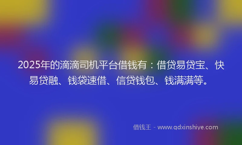 2025年的滴滴司机平台借钱有：借贷易贷宝、快易贷融、钱袋速借、信贷钱包、钱满满等。