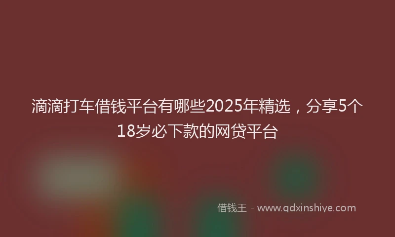 滴滴打车借钱平台有哪些2025年精选，分享5个18岁必下款的网贷平台