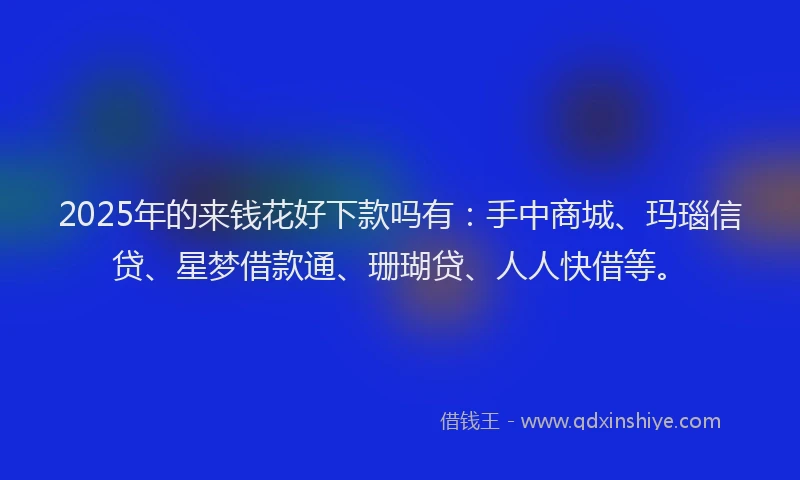 2025年的来钱花好下款吗有：手中商城、玛瑙信贷、星梦借款通、珊瑚贷、人人快借等。