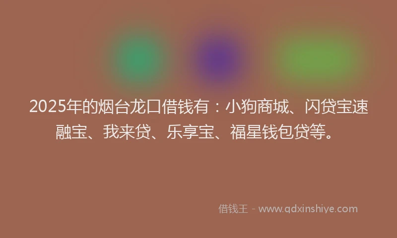 2025年的烟台龙口借钱有：小狗商城、闪贷宝速融宝、我来贷、乐享宝、福星钱包贷等。