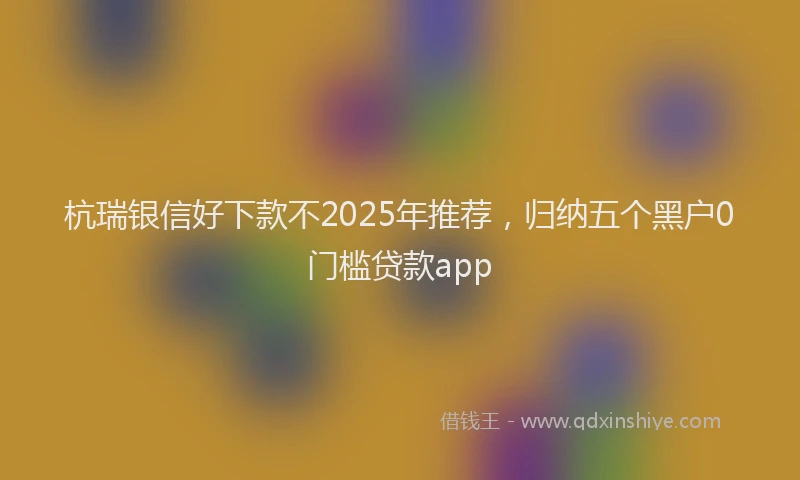 杭瑞银信好下款不2025年推荐，归纳五个黑户0门槛贷款app