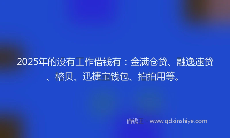 2025年的没有工作借钱有：金满仓贷、融逸速贷、榕贝、迅捷宝钱包、拍拍用等。
