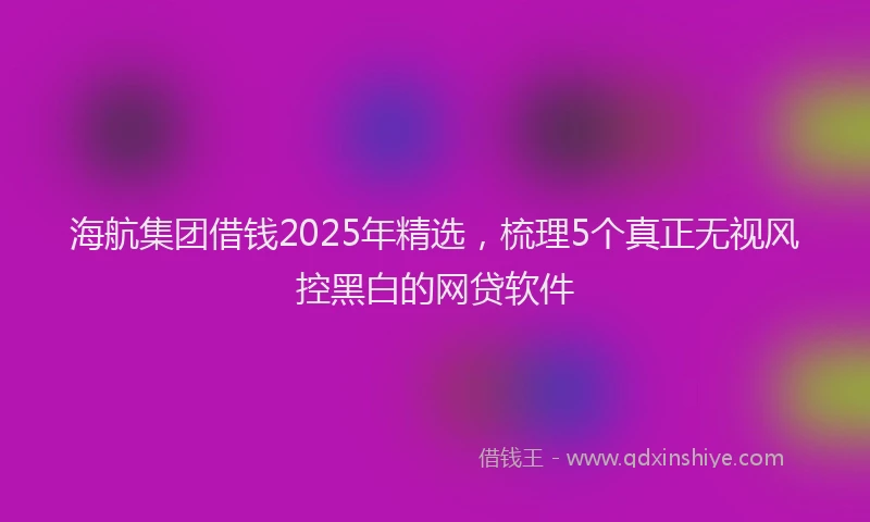 海航集团借钱2025年精选，梳理5个真正无视风控黑白的网贷软件