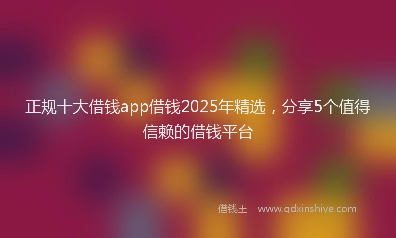 正规十大借钱app借钱2025年精选，分享5个值得信赖的借钱平台