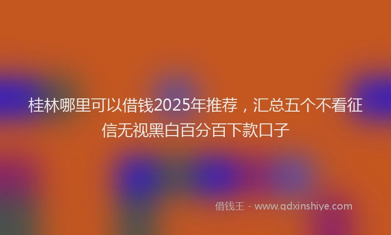 桂林哪里可以借钱2025年推荐，汇总五个不看征信无视黑白百分百下款口子