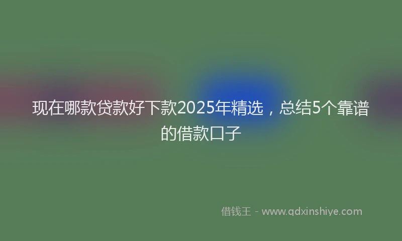 现在哪款贷款好下款2025年精选，总结5个靠谱的借款口子