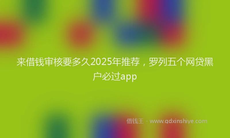 来借钱审核要多久2025年推荐，罗列五个网贷黑户必过app