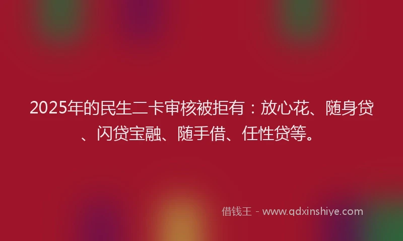 2025年的民生二卡审核被拒有：放心花、随身贷、闪贷宝融、随手借、任性贷等。