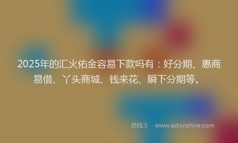 2025年的汇火佑金容易下款吗有：好分期、惠商易借、丫头商城、钱来花、瞬下分期等。