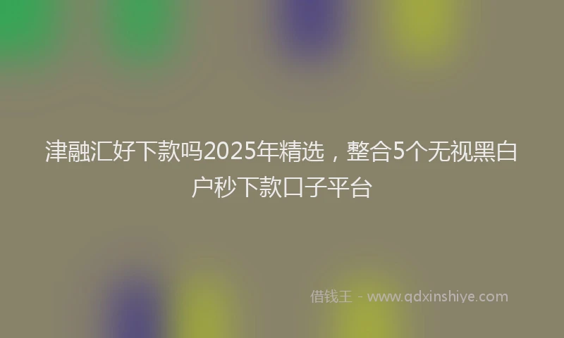 津融汇好下款吗2025年精选，整合5个无视黑白户秒下款口子平台