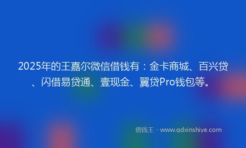 2025年的王嘉尔微信借钱有：金卡商城、百兴贷、闪借易贷通、壹现金、翼贷Pro钱包等。