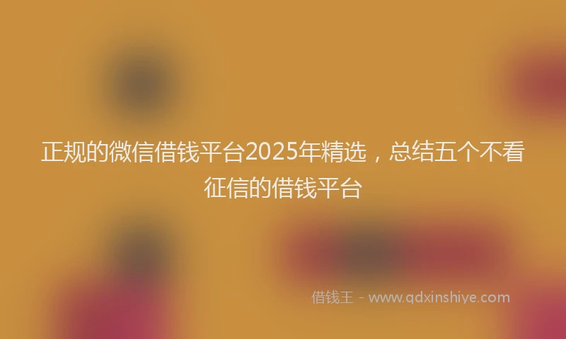 正规的微信借钱平台2025年精选，总结五个不看征信的借钱平台