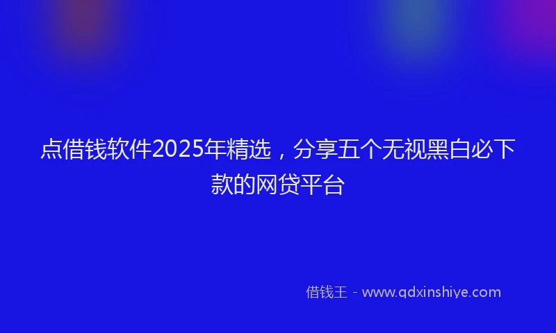 点借钱软件2025年精选，分享五个无视黑白必下款的网贷平台