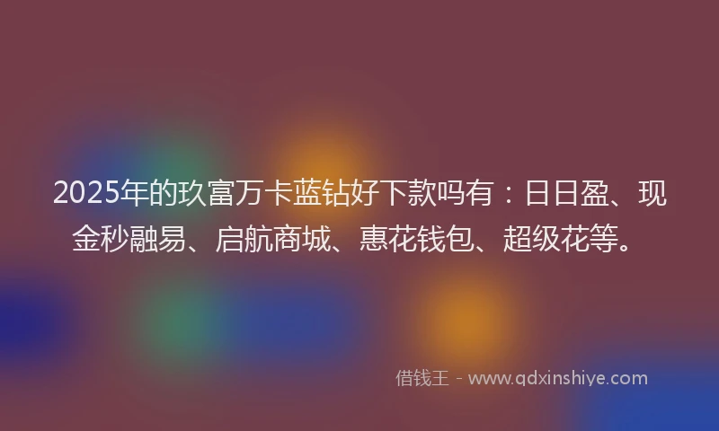 2025年的玖富万卡蓝钻好下款吗有：日日盈、现金秒融易、启航商城、惠花钱包、超级花等。