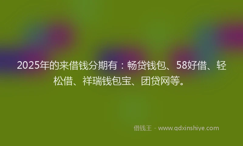 2025年的来借钱分期有：畅贷钱包、58好借、轻松借、祥瑞钱包宝、团贷网等。