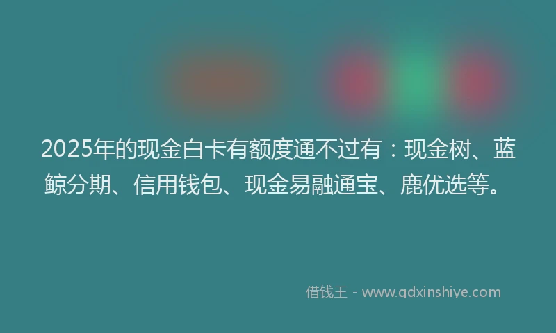 2025年的现金白卡有额度通不过有：现金树、蓝鲸分期、信用钱包、现金易融通宝、鹿优选等。