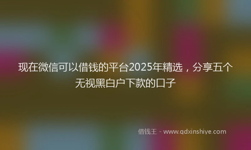 现在微信可以借钱的平台2025年精选，分享五个无视黑白户下款的口子