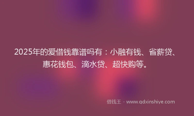 2025年的爱借钱靠谱吗有：小融有钱、省薪贷、惠花钱包、滴水贷、超快购等。