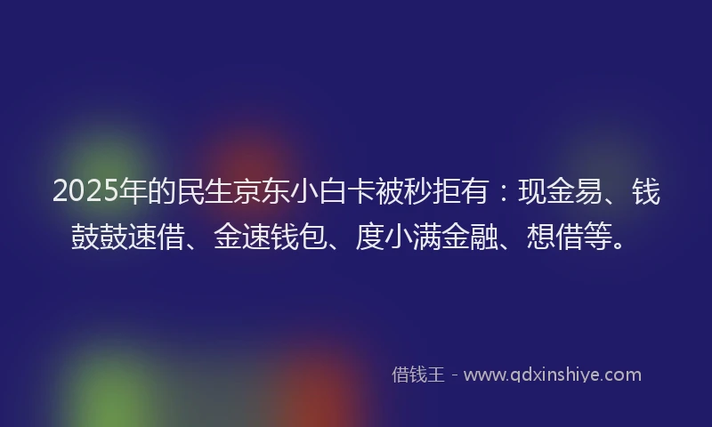 2025年的民生京东小白卡被秒拒有：现金易、钱鼓鼓速借、金速钱包、度小满金融、想借等。