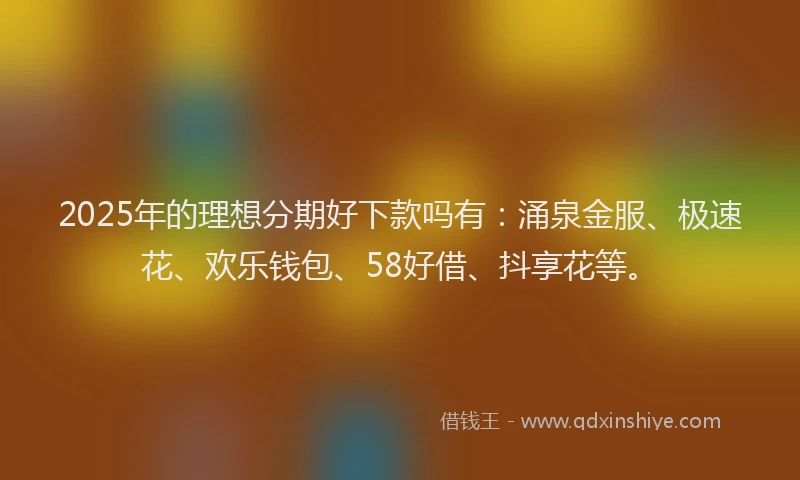 2025年的理想分期好下款吗有：涌泉金服、极速花、欢乐钱包、58好借、抖享花等。