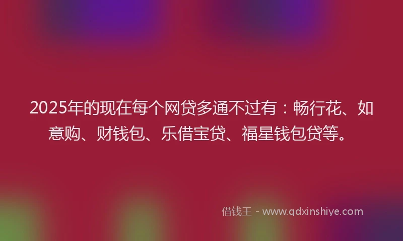 2025年的现在每个网贷多通不过有：畅行花、如意购、财钱包、乐借宝贷、福星钱包贷等。