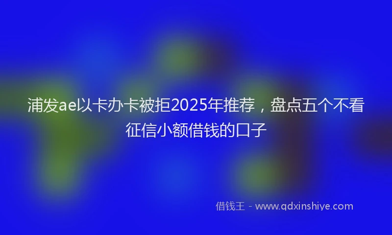 浦发ae以卡办卡被拒2025年推荐，盘点五个不看征信小额借钱的口子