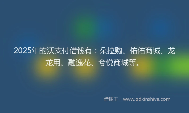 2025年的沃支付借钱有：朵拉购、佑佑商城、龙龙用、融逸花、兮悦商城等。