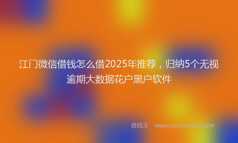 江门微信借钱怎么借2025年推荐，归纳5个无视逾期大数据花户黑户软件