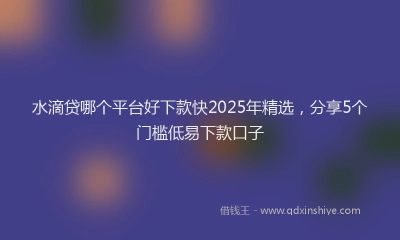 水滴贷哪个平台好下款快2025年精选，分享5个门槛低易下款口子