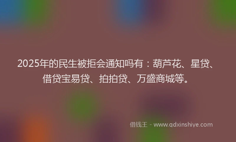 2025年的民生被拒会通知吗有：葫芦花、星贷、借贷宝易贷、拍拍贷、万盛商城等。