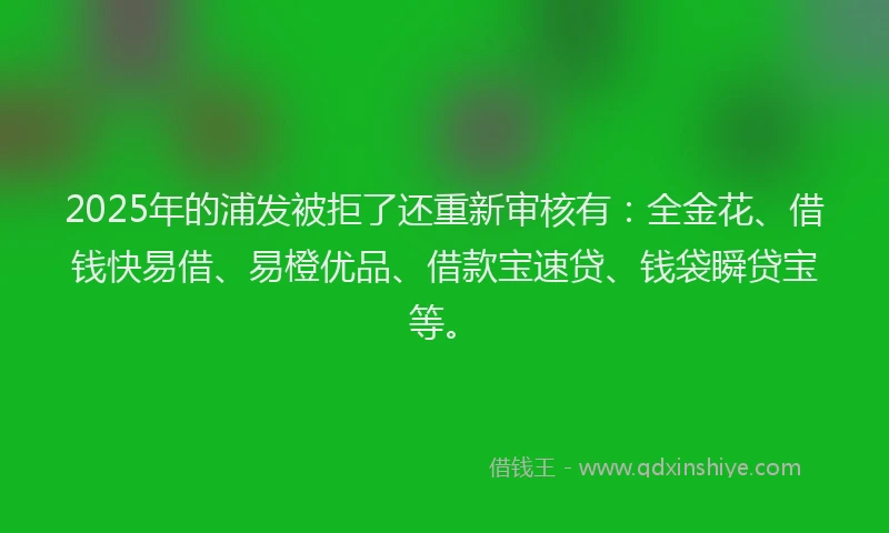 2025年的浦发被拒了还重新审核有：全金花、借钱快易借、易橙优品、借款宝速贷、钱袋瞬贷宝等。